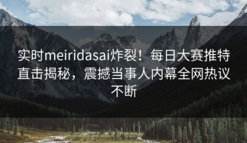 实时meiridasai炸裂！每日大赛推特直击揭秘，震撼当事人内幕全网热议不断