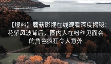【爆料】蘑菇影视在线观看深度揭秘：花絮风波背后，圈内人在粉丝见面会的角色疯狂令人意外