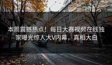 本周震撼热点！每日大赛视频在线独家曝光惊人大V内幕，真相大白