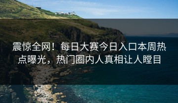 震惊全网！每日大赛今日入口本周热点曝光，热门圈内人真相让人瞠目