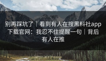 别再踩坑了｜看到有人在搜黑料社app下载官网：我忍不住提醒一句｜背后有人在推