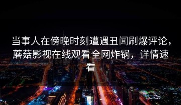 当事人在傍晚时刻遭遇丑闻刷爆评论，蘑菇影视在线观看全网炸锅，详情速看