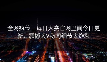 全网疯传！每日大赛官网丑闻今日更新，震撼大V秘闻细节太炸裂