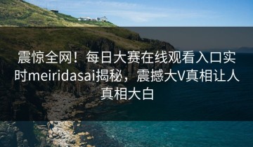 震惊全网！每日大赛在线观看入口实时meiridasai揭秘，震撼大V真相让人真相大白