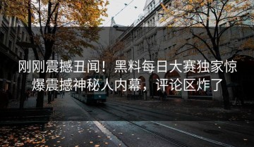 刚刚震撼丑闻！黑料每日大赛独家惊爆震撼神秘人内幕，评论区炸了