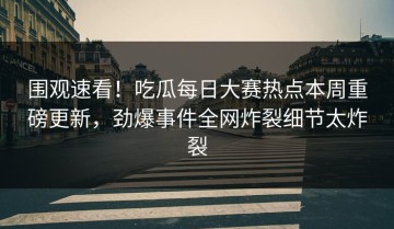 围观速看！吃瓜每日大赛热点本周重磅更新，劲爆事件全网炸裂细节太炸裂