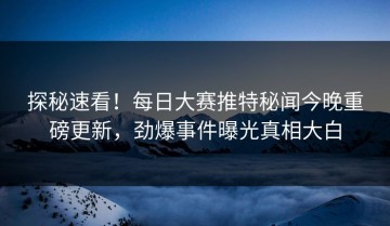 探秘速看！每日大赛推特秘闻今晚重磅更新，劲爆事件曝光真相大白
