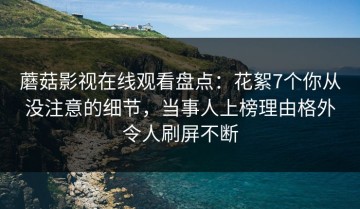 蘑菇影视在线观看盘点：花絮7个你从没注意的细节，当事人上榜理由格外令人刷屏不断
