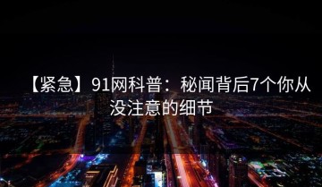 【紧急】91网科普：秘闻背后7个你从没注意的细节