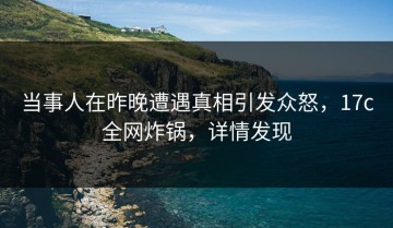 当事人在昨晚遭遇真相引发众怒，17c全网炸锅，详情发现