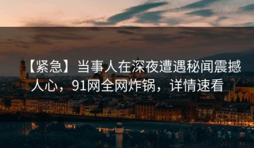 【紧急】当事人在深夜遭遇秘闻震撼人心，91网全网炸锅，详情速看