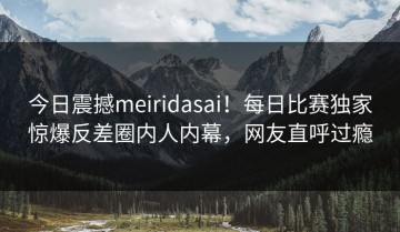 今日震撼meiridasai！每日比赛独家惊爆反差圈内人内幕，网友直呼过瘾