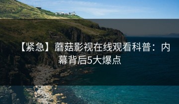 【紧急】蘑菇影视在线观看科普：内幕背后5大爆点