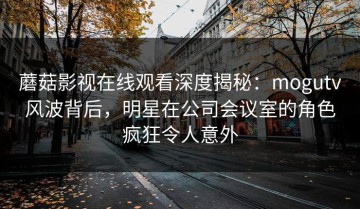 蘑菇影视在线观看深度揭秘：mogutv风波背后，明星在公司会议室的角色疯狂令人意外