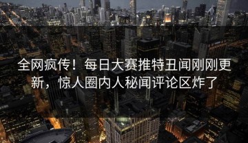 全网疯传！每日大赛推特丑闻刚刚更新，惊人圈内人秘闻评论区炸了