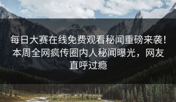 每日大赛在线免费观看秘闻重磅来袭！本周全网疯传圈内人秘闻曝光，网友直呼过瘾