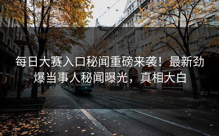 每日大赛入口秘闻重磅来袭！最新劲爆当事人秘闻曝光，真相大白