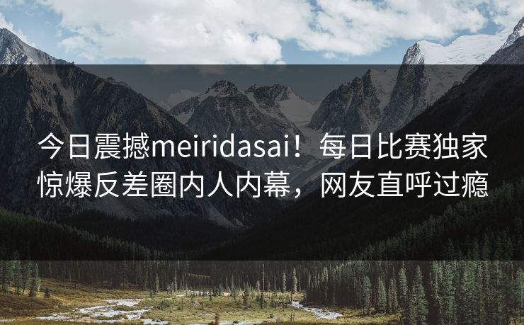 今日震撼meiridasai！每日比赛独家惊爆反差圈内人内幕，网友直呼过瘾