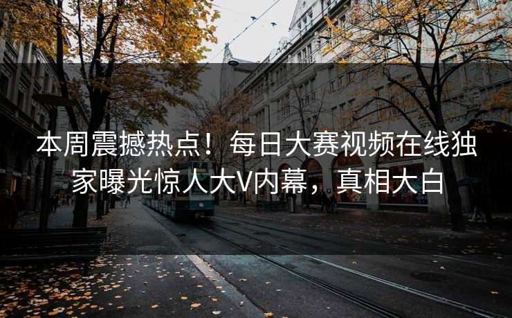 本周震撼热点！每日大赛视频在线独家曝光惊人大V内幕，真相大白
