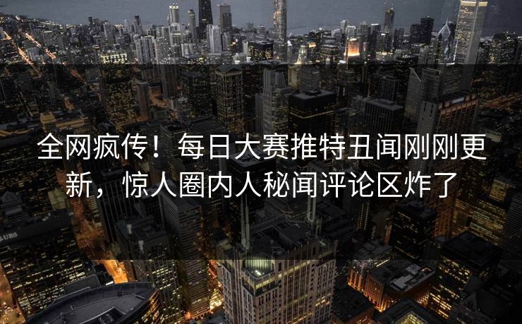 全网疯传！每日大赛推特丑闻刚刚更新，惊人圈内人秘闻评论区炸了