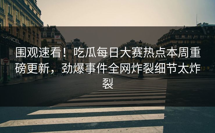 围观速看！吃瓜每日大赛热点本周重磅更新，劲爆事件全网炸裂细节太炸裂