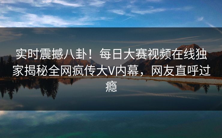 实时震撼八卦！每日大赛视频在线独家揭秘全网疯传大V内幕，网友直呼过瘾