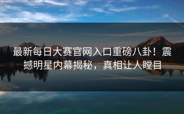 最新每日大赛官网入口重磅八卦！震撼明星内幕揭秘，真相让人瞠目