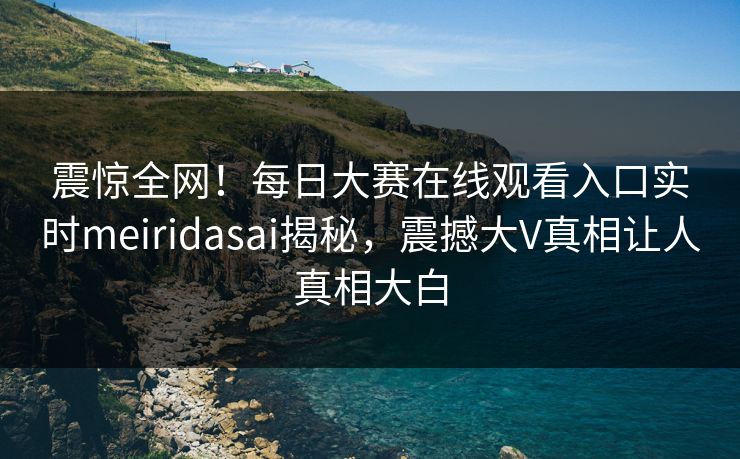 震惊全网！每日大赛在线观看入口实时meiridasai揭秘，震撼大V真相让人真相大白
