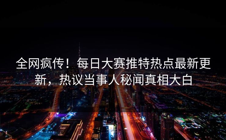 全网疯传！每日大赛推特热点最新更新，热议当事人秘闻真相大白