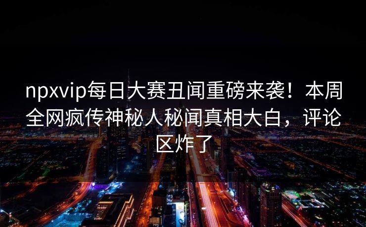 npxvip每日大赛丑闻重磅来袭！本周全网疯传神秘人秘闻真相大白，评论区炸了