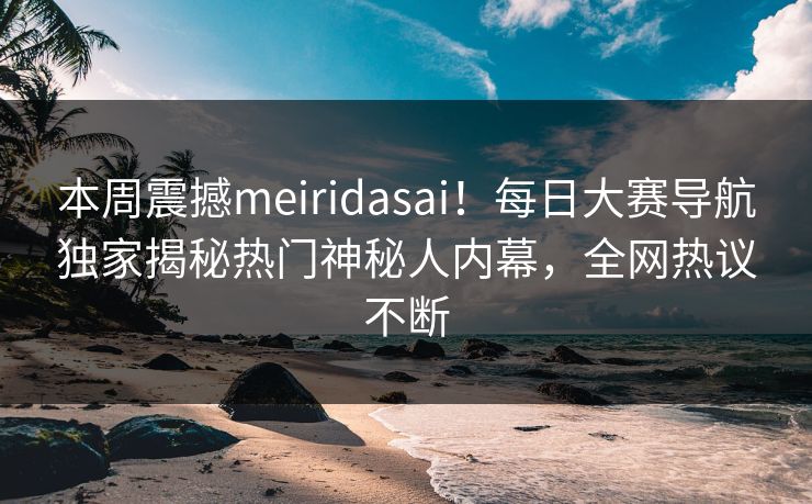本周震撼meiridasai！每日大赛导航独家揭秘热门神秘人内幕，全网热议不断