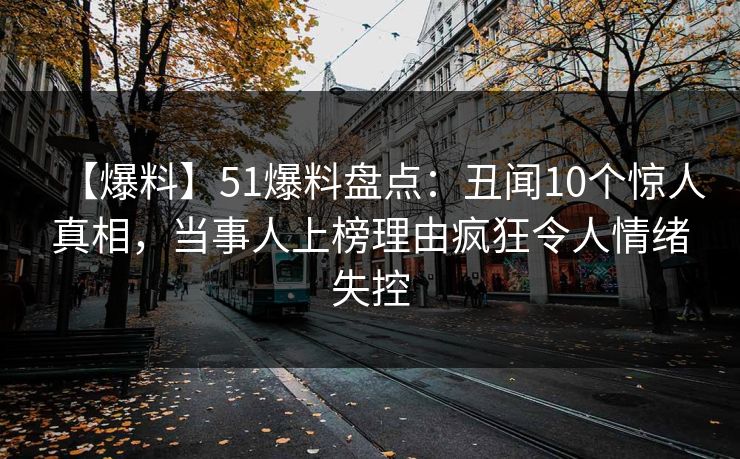 【爆料】51爆料盘点：丑闻10个惊人真相，当事人上榜理由疯狂令人情绪失控