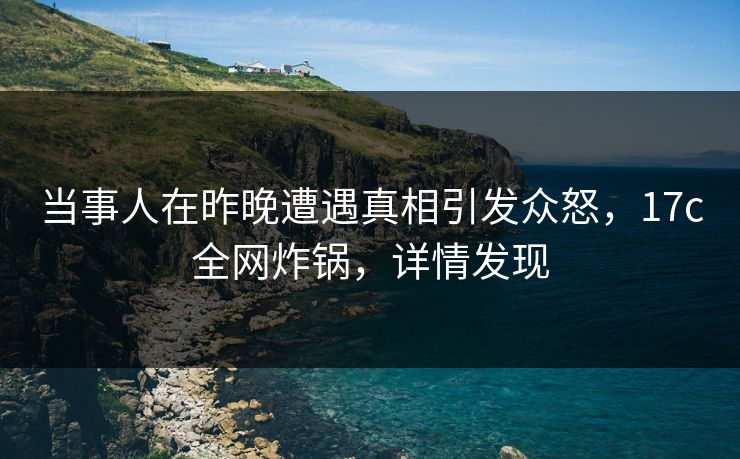 当事人在昨晚遭遇真相引发众怒，17c全网炸锅，详情发现
