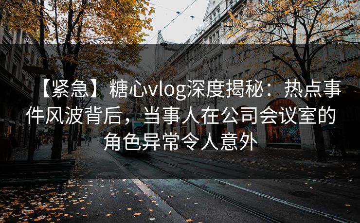 【紧急】糖心vlog深度揭秘：热点事件风波背后，当事人在公司会议室的角色异常令人意外