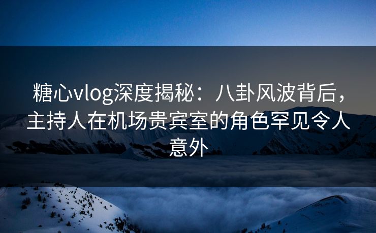 糖心vlog深度揭秘：八卦风波背后，主持人在机场贵宾室的角色罕见令人意外
