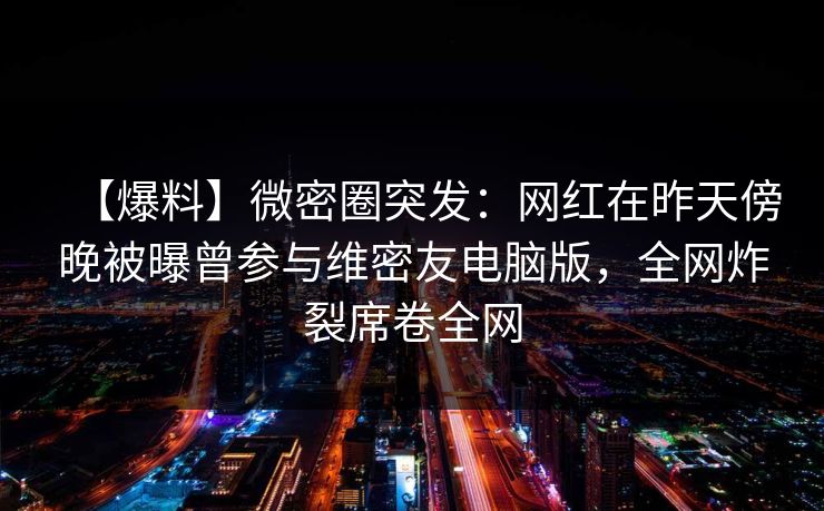 【爆料】微密圈突发：网红在昨天傍晚被曝曾参与维密友电脑版，全网炸裂席卷全网