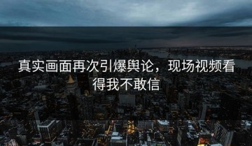 真实画面再次引爆舆论，现场视频看得我不敢信