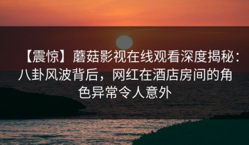 【震惊】蘑菇影视在线观看深度揭秘：八卦风波背后，网红在酒店房间的角色异常令人意外