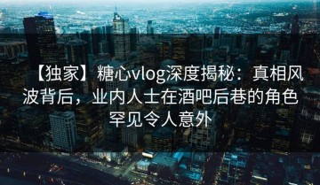 【独家】糖心vlog深度揭秘：真相风波背后，业内人士在酒吧后巷的角色罕见令人意外