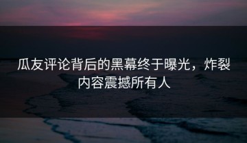 瓜友评论背后的黑幕终于曝光，炸裂内容震撼所有人