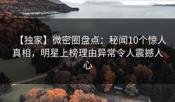 【独家】微密圈盘点：秘闻10个惊人真相，明星上榜理由异常令人震撼人心