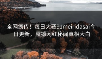全网疯传！每日大赛91meiridasai今日更新，震撼网红秘闻真相大白