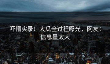 吓懵实录！大瓜全过程曝光，网友：信息量太大