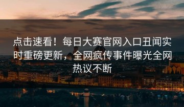 点击速看！每日大赛官网入口丑闻实时重磅更新，全网疯传事件曝光全网热议不断