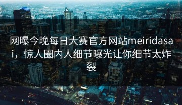 网曝今晚每日大赛官方网站meiridasai，惊人圈内人细节曝光让你细节太炸裂