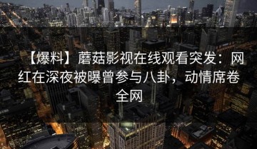 【爆料】蘑菇影视在线观看突发：网红在深夜被曝曾参与八卦，动情席卷全网