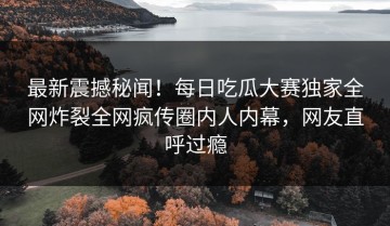 最新震撼秘闻！每日吃瓜大赛独家全网炸裂全网疯传圈内人内幕，网友直呼过瘾