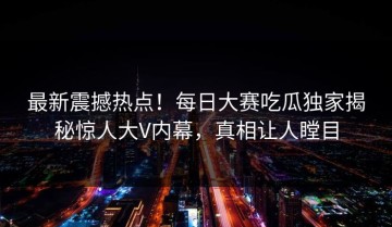 最新震撼热点！每日大赛吃瓜独家揭秘惊人大V内幕，真相让人瞠目