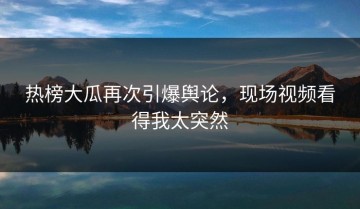 热榜大瓜再次引爆舆论，现场视频看得我太突然