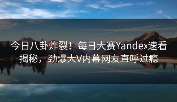今日八卦炸裂！每日大赛Yandex速看揭秘，劲爆大V内幕网友直呼过瘾